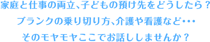 家庭と仕事の両立、子供の預け先をどうしたら？ブランクの乗り切り方、介護や看護など...そのモヤモヤここでお話ししませんか？