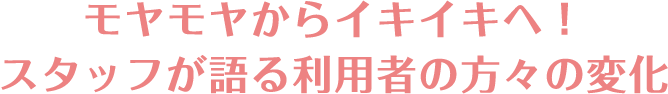 モヤモヤからイキイキへ！スタッフが語る利用者の方々の変化