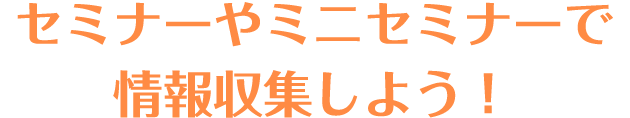 セミナーやミニセミナーで情報収集しよう！